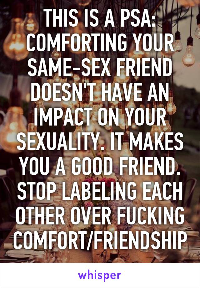 THIS IS A PSA: COMFORTING YOUR SAME-SEX FRIEND DOESN'T HAVE AN IMPACT ON YOUR SEXUALITY. IT MAKES YOU A GOOD FRIEND. STOP LABELING EACH OTHER OVER FUCKING COMFORT/FRIENDSHIP.