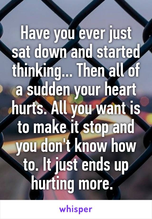 Have you ever just sat down and started thinking... Then all of a sudden your heart hurts. All you want is to make it stop and you don't know how to. It just ends up hurting more.  