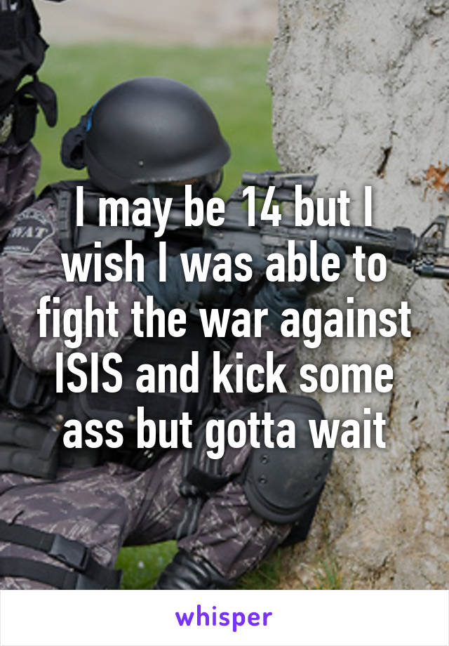 I may be 14 but I wish I was able to fight the war against ISIS and kick some ass but gotta wait
