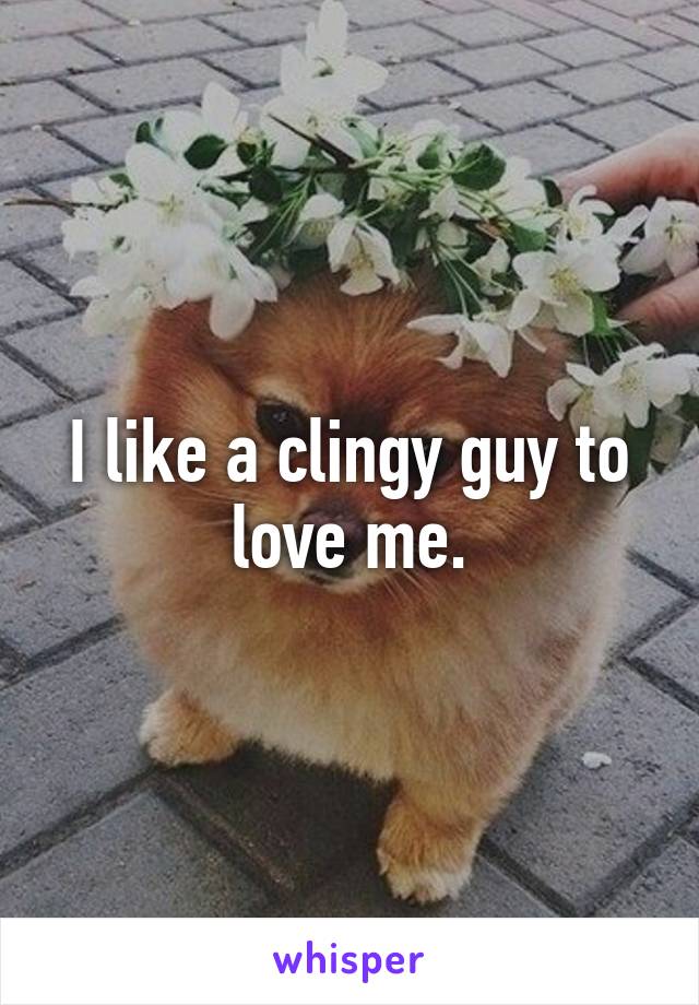 I like a clingy guy to love me.