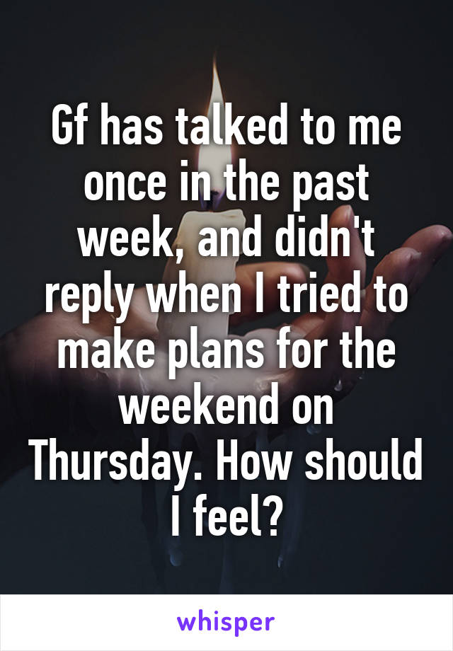 Gf has talked to me once in the past week, and didn't reply when I tried to make plans for the weekend on Thursday. How should I feel?