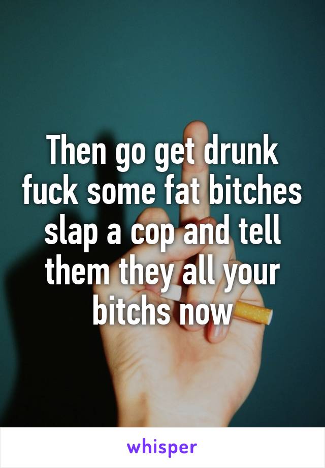 Then go get drunk fuck some fat bitches slap a cop and tell them they all your bitchs now
