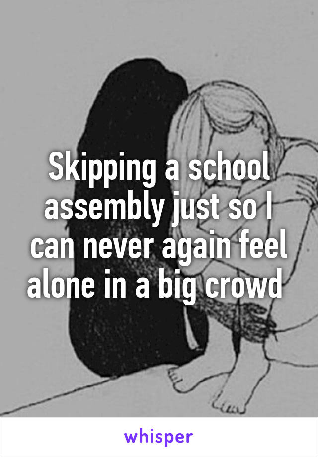Skipping a school assembly just so I can never again feel alone in a big crowd 