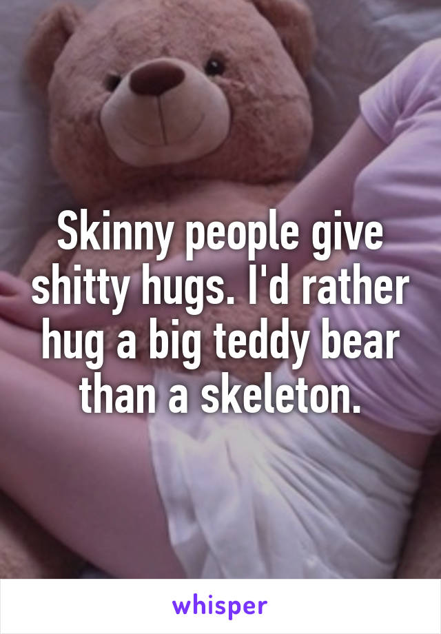 Skinny people give shitty hugs. I'd rather hug a big teddy bear than a skeleton.