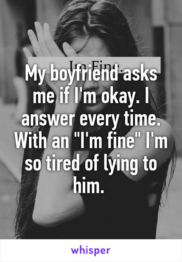 My boyfriend asks me if I'm okay. I answer every time. With an "I'm fine" I'm so tired of lying to him. 