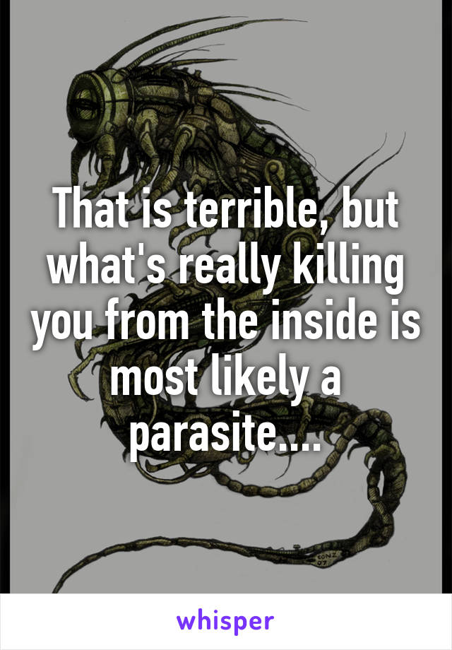That is terrible, but what's really killing you from the inside is most likely a parasite....
