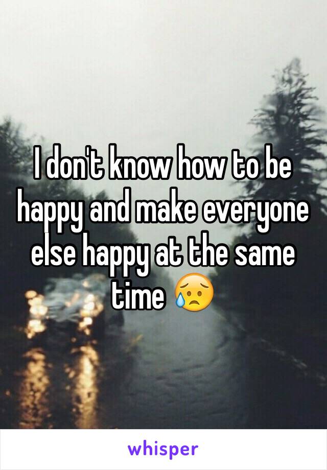 I don't know how to be happy and make everyone else happy at the same time 😥