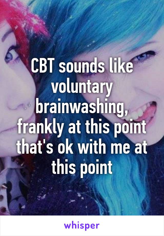 CBT sounds like voluntary brainwashing, frankly at this point that's ok with me at this point