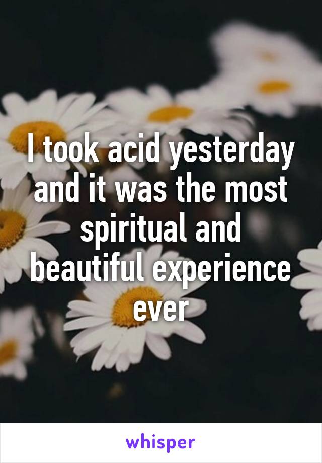 I took acid yesterday and it was the most spiritual and beautiful experience ever