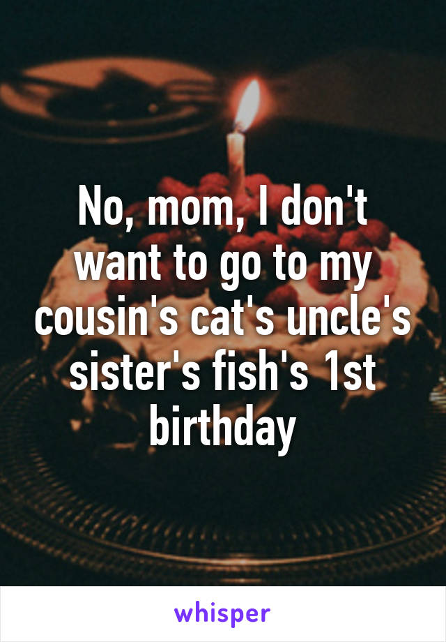No, mom, I don't want to go to my cousin's cat's uncle's sister's fish's 1st birthday