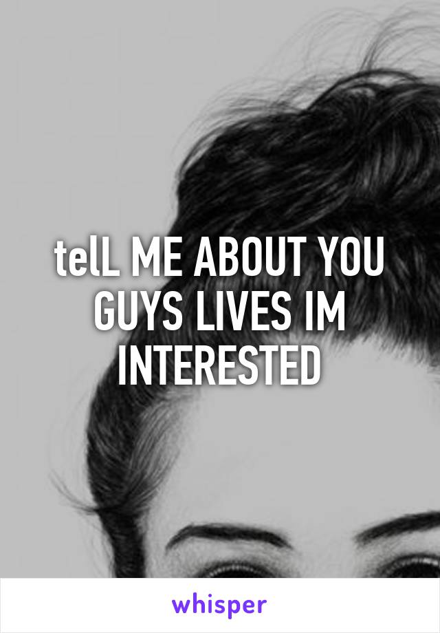 telL ME ABOUT YOU GUYS LIVES IM INTERESTED