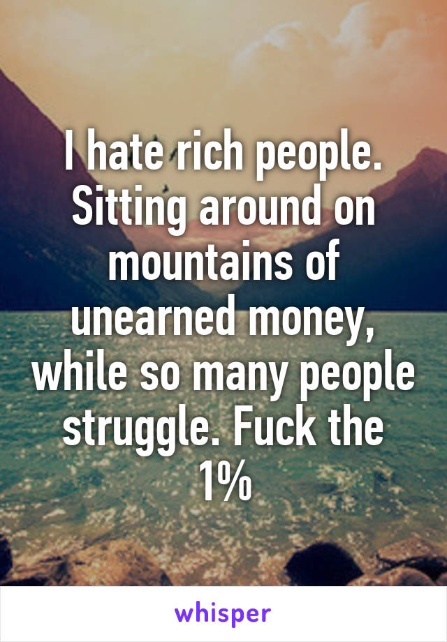 I hate rich people. Sitting around on mountains of unearned money, while so many people struggle. Fuck the 1%