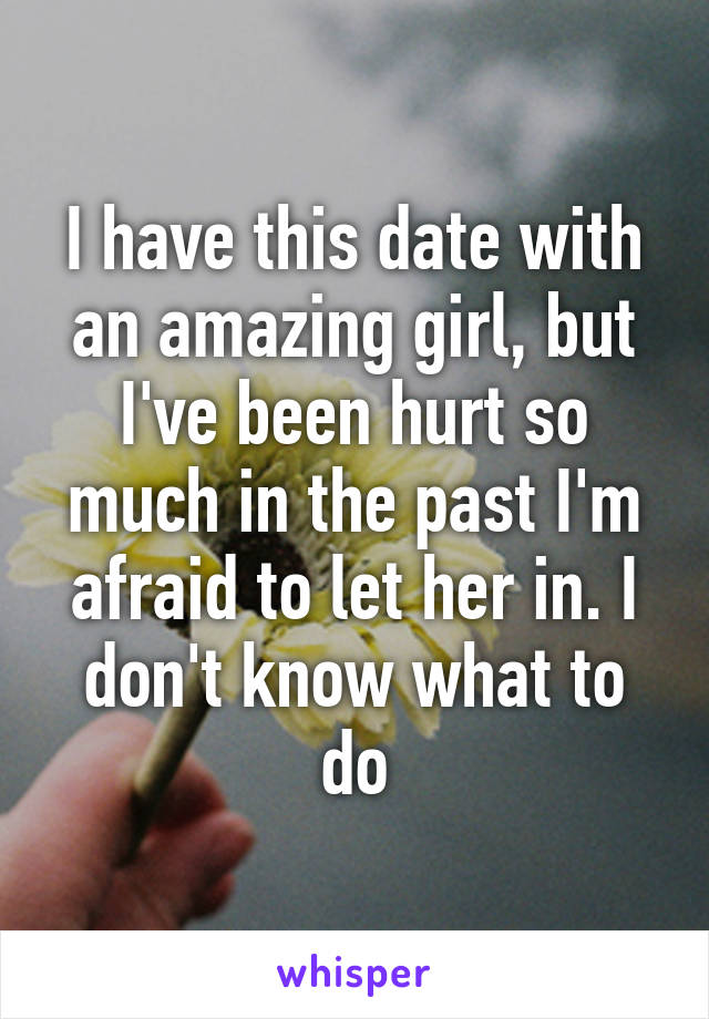 I have this date with an amazing girl, but I've been hurt so much in the past I'm afraid to let her in. I don't know what to do