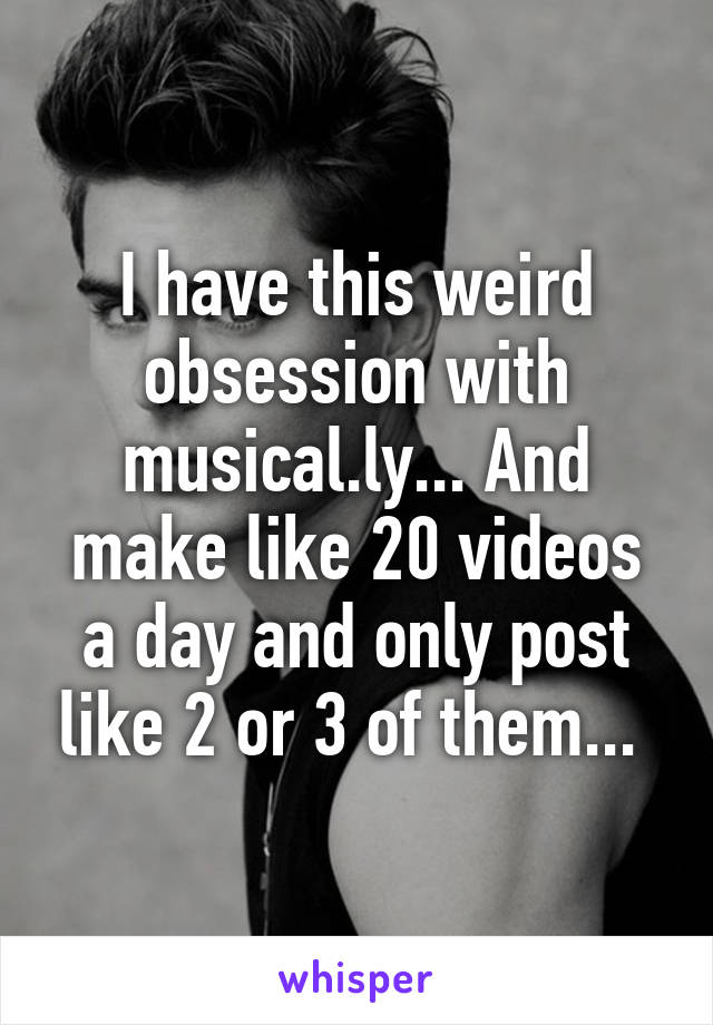 I have this weird obsession with musical.ly... And make like 20 videos a day and only post like 2 or 3 of them... 