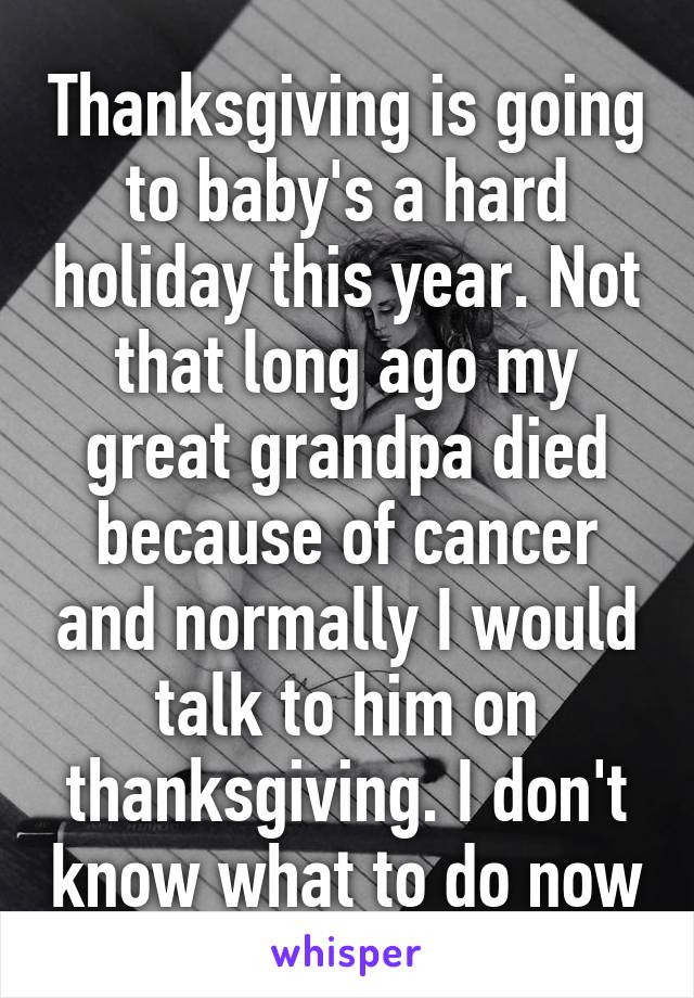 Thanksgiving is going to baby's a hard holiday this year. Not that long ago my great grandpa died because of cancer and normally I would talk to him on thanksgiving. I don't know what to do now