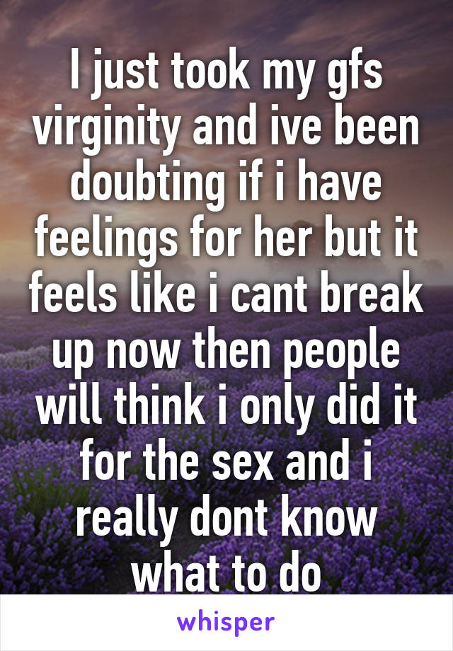 I just took my gfs virginity and ive been doubting if i have feelings for her but it feels like i cant break up now then people will think i only did it for the sex and i really dont know what to do