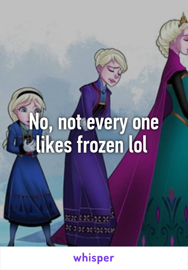 No, not every one likes frozen lol 