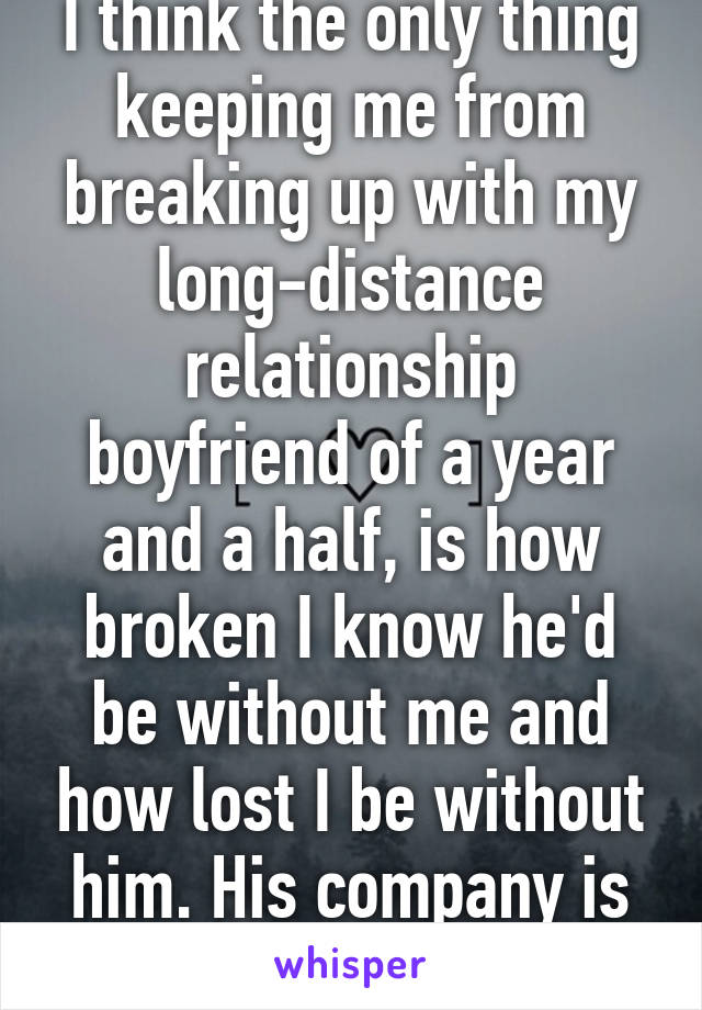 I think the only thing keeping me from breaking up with my long-distance relationship boyfriend of a year and a half, is how broken I know he'd be without me and how lost I be without him. His company is all I've ever known.