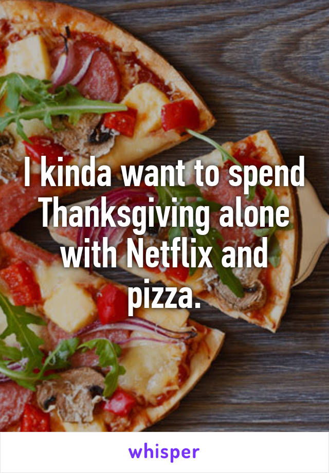 I kinda want to spend Thanksgiving alone with Netflix and pizza.