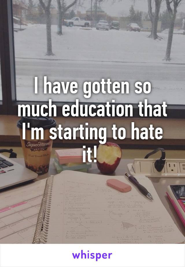I have gotten so much education that I'm starting to hate it! 
