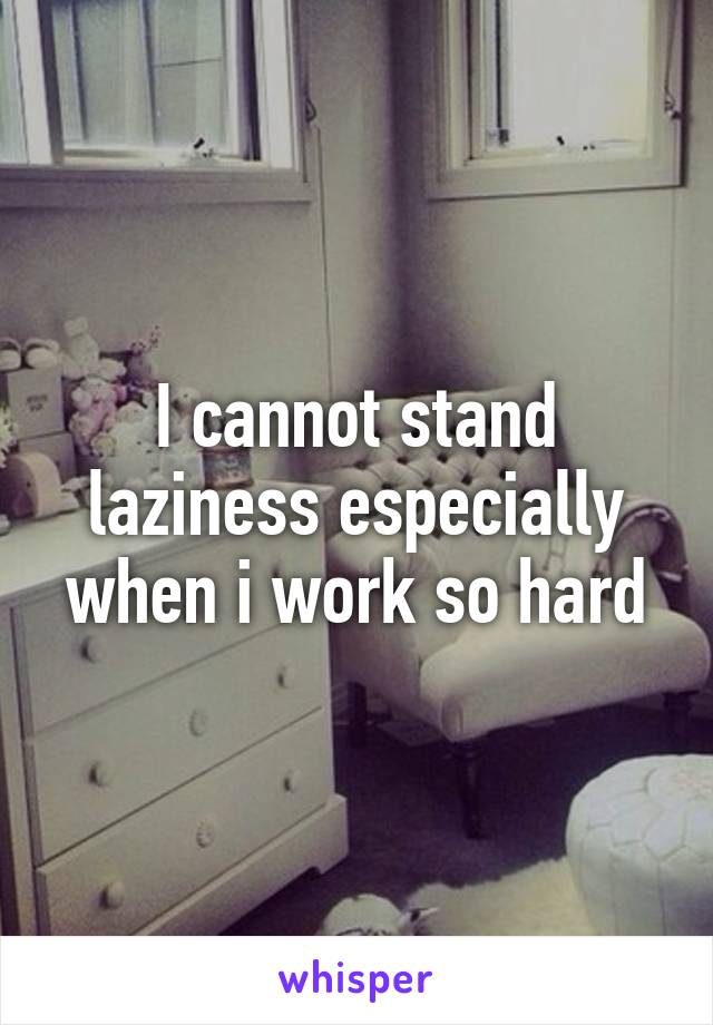 I cannot stand laziness especially when i work so hard
