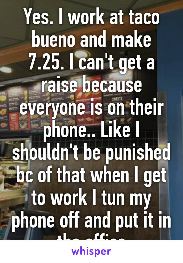 Yes. I work at taco bueno and make 7.25. I can't get a raise because everyone is on their phone.. Like I shouldn't be punished bc of that when I get to work I tun my phone off and put it in the office