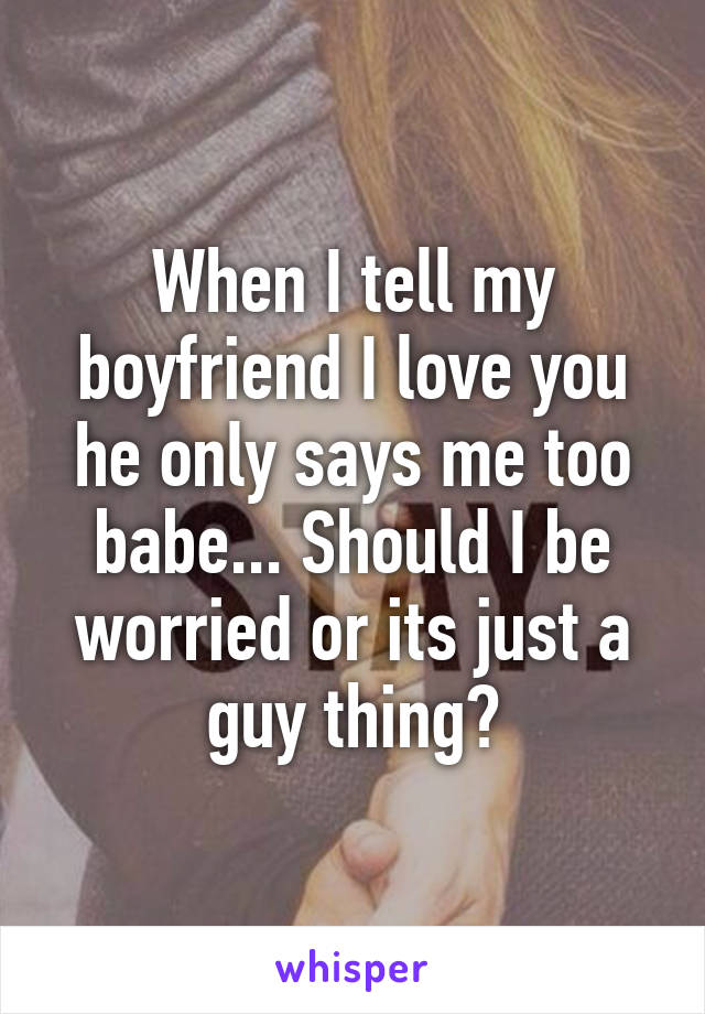 When I tell my boyfriend I love you he only says me too babe... Should I be worried or its just a guy thing?