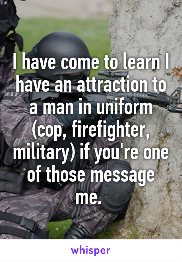 I have come to learn I have an attraction to a man in uniform (cop, firefighter, military) if you're one of those message me. 