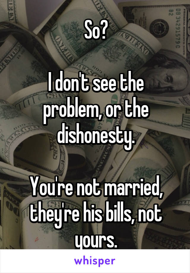 So?

I don't see the problem, or the dishonesty.

You're not married, they're his bills, not yours.