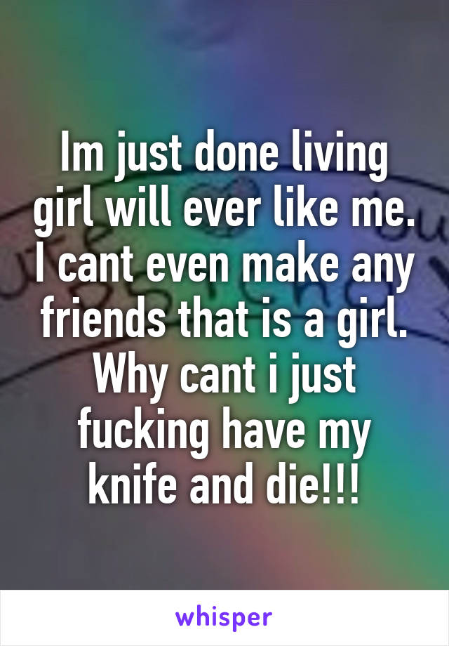 Im just done living girl will ever like me. I cant even make any friends that is a girl. Why cant i just fucking have my knife and die!!!