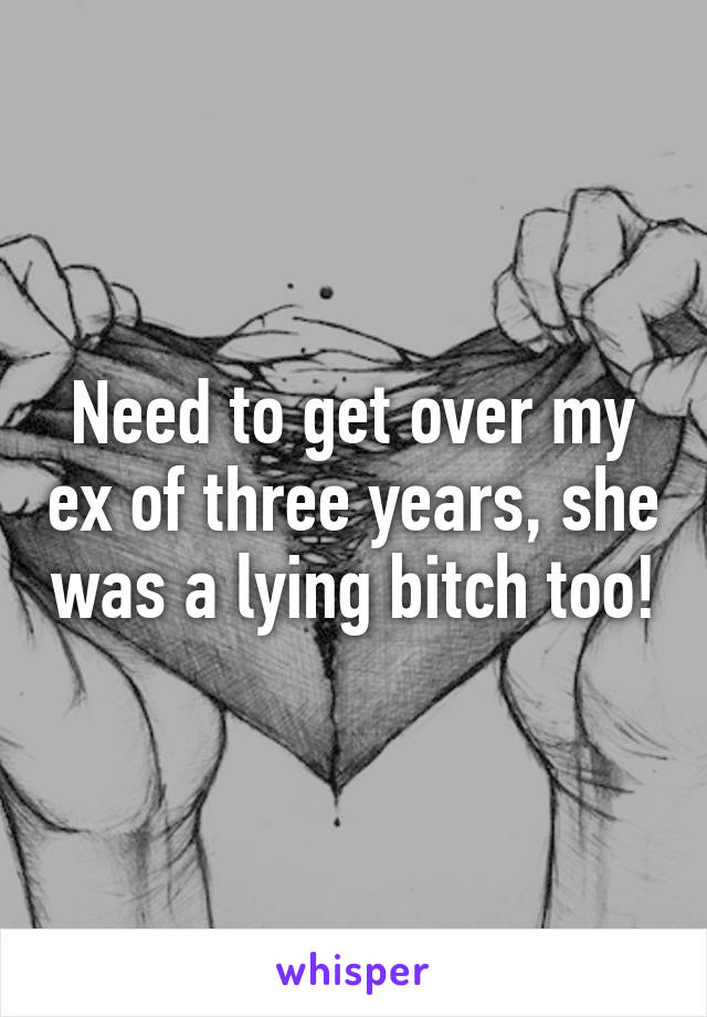 Need to get over my ex of three years, she was a lying bitch too!