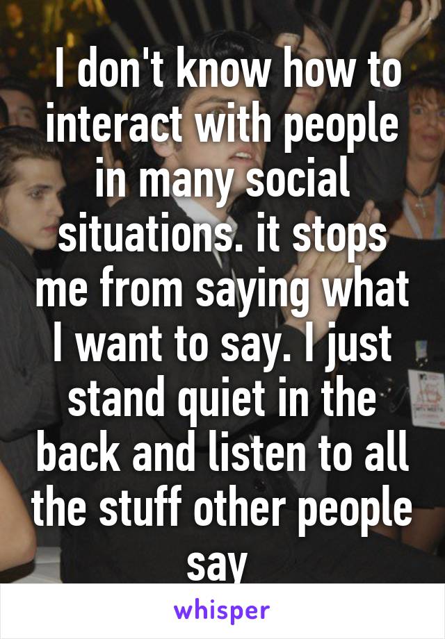  I don't know how to interact with people in many social situations. it stops me from saying what I want to say. I just stand quiet in the back and listen to all the stuff other people say 