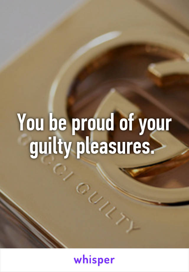 You be proud of your guilty pleasures. 