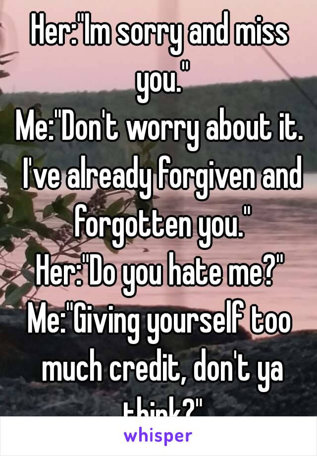Her:"Im sorry and miss you."
Me:"Don't worry about it. I've already forgiven and forgotten you."
Her:"Do you hate me?"
Me:"Giving yourself too much credit, don't ya think?"

