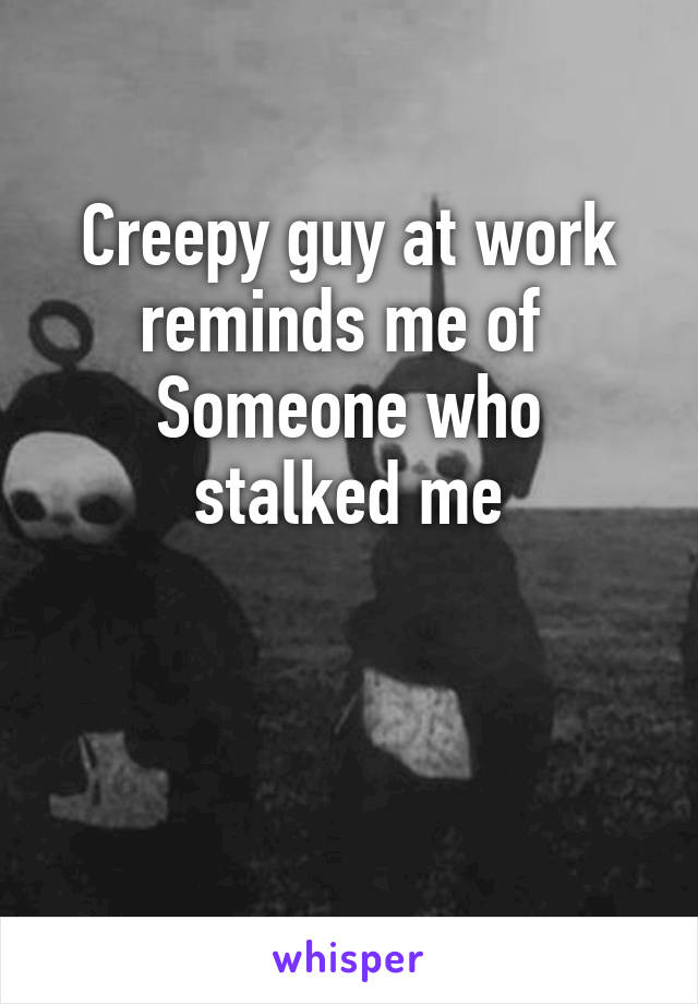 Creepy guy at work reminds me of 
Someone who stalked me


