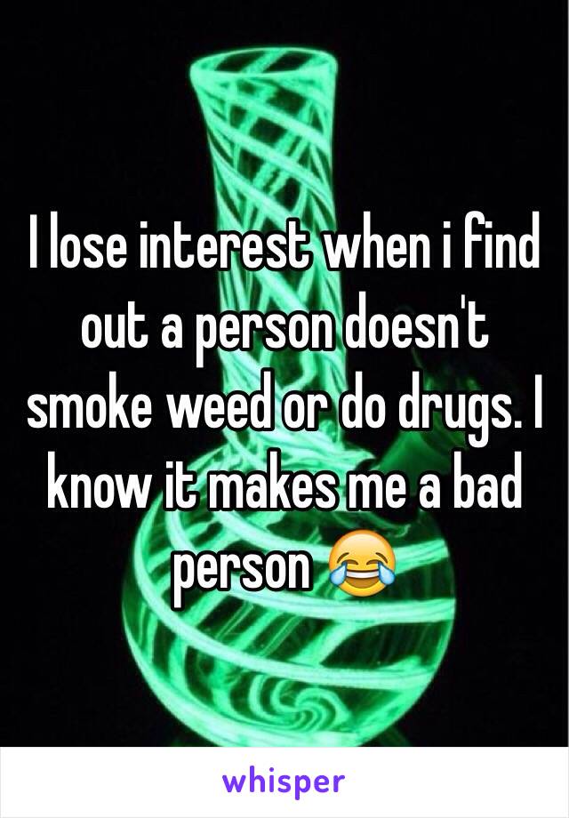 I lose interest when i find out a person doesn't smoke weed or do drugs. I know it makes me a bad person 😂
