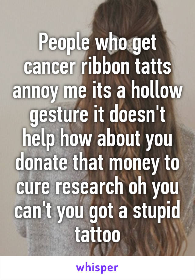 People who get cancer ribbon tatts annoy me its a hollow gesture it doesn't help how about you donate that money to cure research oh you can't you got a stupid tattoo