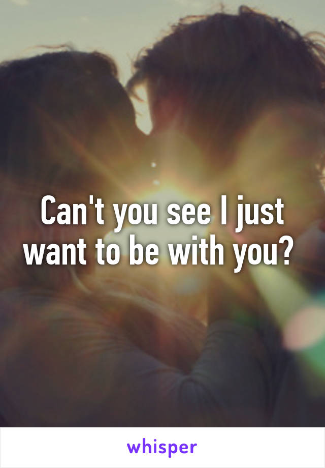 Can't you see I just want to be with you? 