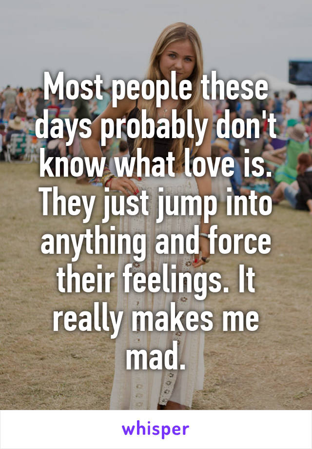 Most people these days probably don't know what love is. They just jump into anything and force their feelings. It really makes me mad.