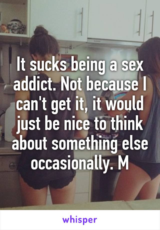 It sucks being a sex addict. Not because I can't get it, it would just be nice to think about something else occasionally. M