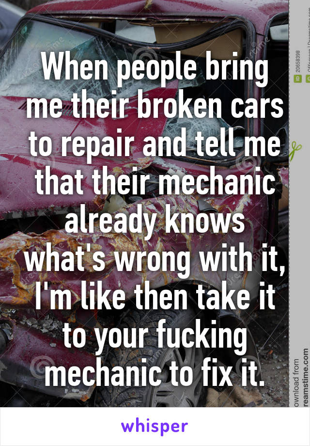 When people bring me their broken cars to repair and tell me that their mechanic already knows what's wrong with it, I'm like then take it to your fucking mechanic to fix it.