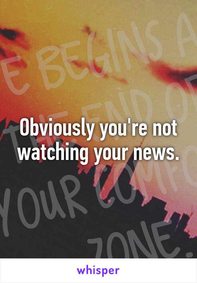 Obviously you're not watching your news.