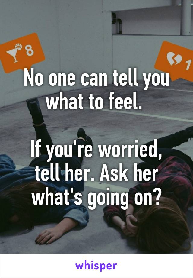 No one can tell you what to feel. 

If you're worried, tell her. Ask her what's going on?