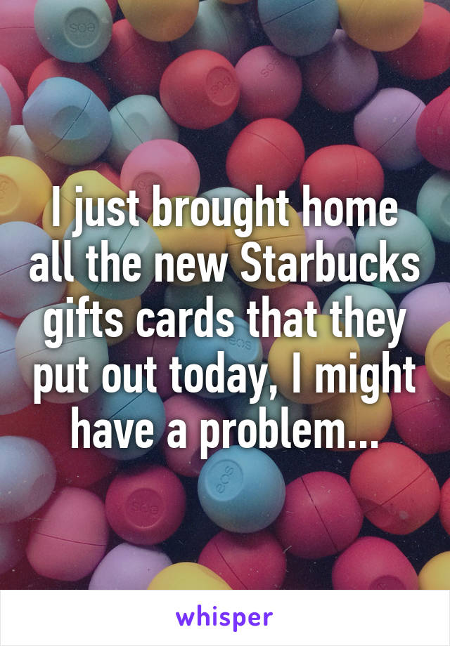 I just brought home all the new Starbucks gifts cards that they put out today, I might have a problem...
