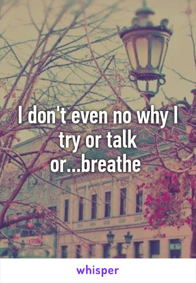 I don't even no why I try or talk or...breathe 