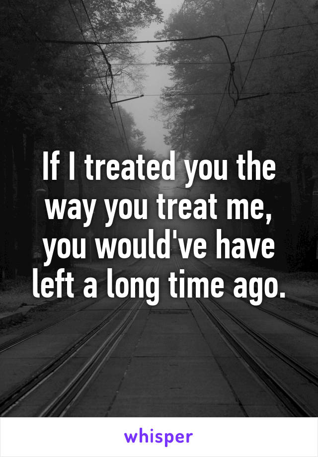 If I treated you the way you treat me, you would've have left a long time ago.