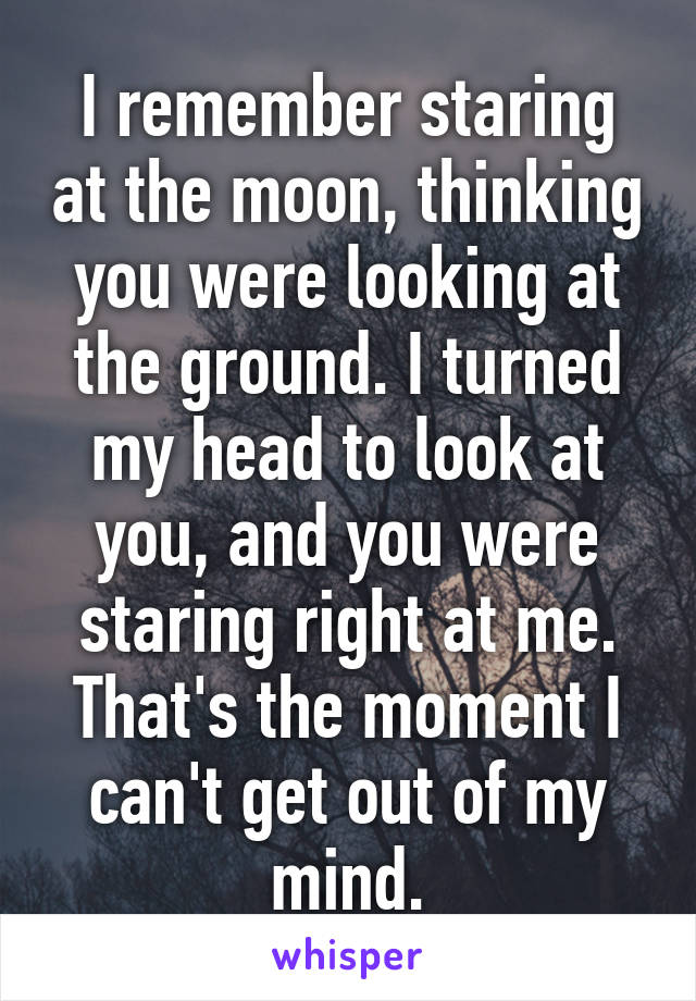 I remember staring at the moon, thinking you were looking at the ground. I turned my head to look at you, and you were staring right at me. That's the moment I can't get out of my mind.