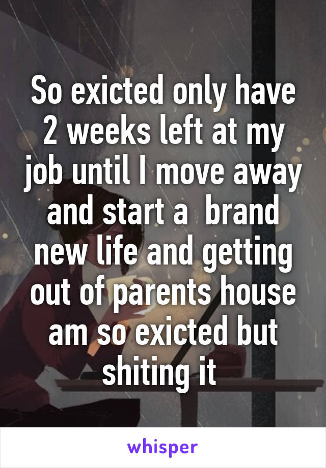 So exicted only have 2 weeks left at my job until I move away and start a  brand new life and getting out of parents house am so exicted but shiting it 