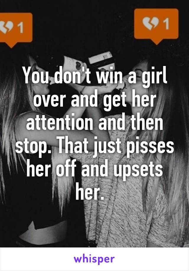 You don't win a girl over and get her attention and then stop. That just pisses her off and upsets her.  