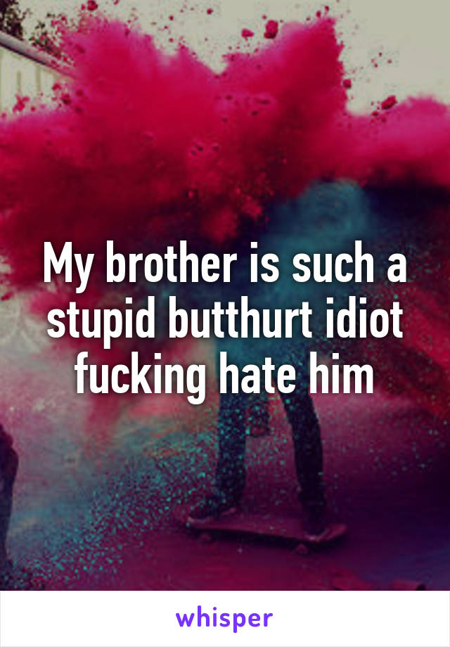 My brother is such a stupid butthurt idiot fucking hate him